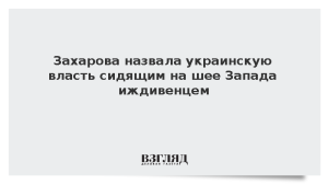 Захарова назвала украинскую власть сидящим на шее Запада иждивенцем
