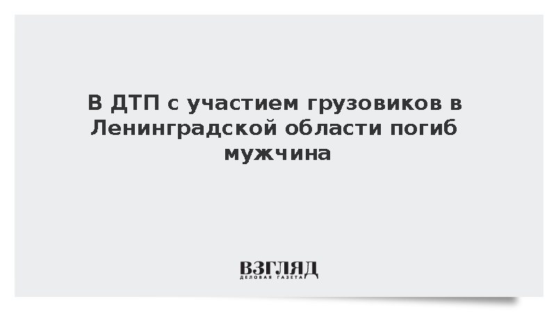 В ДТП с участием грузовиков в Ленинградской области погиб мужчина