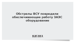 Обстрелы ВСУ повредили обеспечивающее работу ЗАЭС оборудование