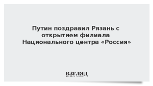 Путин поздравил Рязань с открытием филиала Национального центра «Россия»