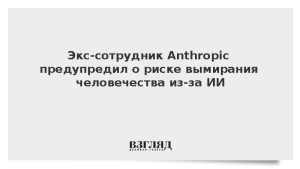 Экс-сотрудник Anthropic предупредил о риске вымирания человечества из-за ИИ