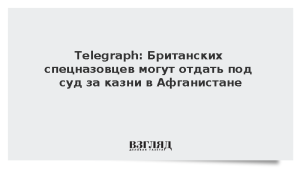 Telegraph: Британских спецназовцев могут отдать под суд за казни в Афганистане