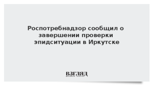 Роспотребнадзор сообщил о завершении проверки эпидситуации в Иркутске