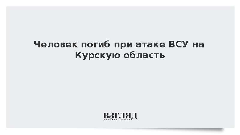 Человек погиб при атаке ВСУ на Курскую область